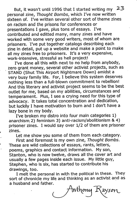 But, it wasn’t until 1996 that 1 started writing my 23  personal zine, Thought Bombs, which I’ve now written sixteen of. I’ve written several other sort of theme zines on raclsm and the prisons for conferences or presentations I gave, plus tons of essays. I’ve contributed and editted many, many zines and have worked with some very good writers, most of whom are prisoners. T’ve put together catalogs describing each zine In detail, put up a website and make a point to make all my zines free to prisoners. It’s a very expensive, work-Intensive, stressful as hell project!  T’ve done all this with next to no help from anybody, zero grant money, several other activist projects, such as  ’ STAND (Shut This Airport Nightmare Down) amidst a very busy family life. For, 1 believe this system deserves nothing less than a full-blown commitment to rebellion! And this literary and activist project seems to be the best outlet for me, based on my abilities, circumstances and temperament. Plus, 1 see a crying need for this type of advocacy. It takes total concentration and dedication, but luckily I have motivation to burn and I don’t have a lazy bone in my body.  I’ve broken my distro into four main categories 1) anarchism, 2) feminism 3) anti-racism/abolitionism & 4) prisoner zines. 1would say over 1/2 of them are prisoner zines.  Let me show you some of them from each category.  First and foremost is my own zine, Thought Bombs. These are wild collections of essays, rants, letters, poems, graphics and contact information. My son, Stanton, who is now twelve, draws all the cover art and usually a few pages inside each issue. My little guy, Stephen, who ls six, has started to contribute his drawings, too.  I melt the personal in with the political in these. They sort of chronicle my life and thinking as an activist and as a husband and father.  (S thery Rayson. 